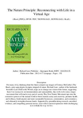 The Nature Principle: Reconnecting with Life in a
Virtual Age
((Read_[PDF])), EPUB / PDF, ^DOWNLOAD , DOWNLOAD, ( ReaD )
Author : Richard Louv Publisher : Algonquin Books ISBN : 161620141X
Publication Date : 2012-4-17 Language : Pages : 352
Description
For many of us, thinking about the future conjures up images of Cormac McCarthy's The
Road, a post-apocalyptic dystopia stripped of nature. Richard Louv, author of the landmark
bestseller Last Child in the Woods, urges us to change our vision of the future, suggesting
that if we reconceive environmentalism and sustainability, they will evolve into a larger
movement that will touch every part of society.This New Nature Movement taps into the
restorative powers of the natural world to boost mental acuity and creativity; promote health
and wellness; build smarter and more sustainable businesses, communities, and economies;
and ultimately strengthen human bonds. Supported by groundbreaking research, anecdotal
evidence, and compelling personal stories, Louv offers renewed optimism while challenging
us to rethink the way we live.
 