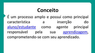 Conceito
É um processo amplo e possui como principal
característica a inserção do
aluno/estudante como agente principal
responsável pela sua aprendizagem,
comprometendo-se com seu aprendizado.
 