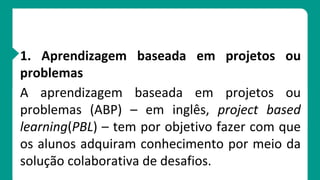 1. Aprendizagem baseada em projetos ou
problemas
A aprendizagem baseada em projetos ou
problemas (ABP) – em inglês, project based
learning(PBL) – tem por objetivo fazer com que
os alunos adquiram conhecimento por meio da
solução colaborativa de desafios.
 