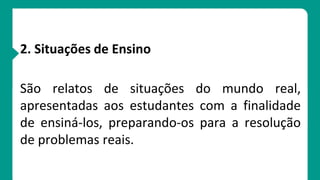 2. Situações de Ensino
São relatos de situações do mundo real,
apresentadas aos estudantes com a finalidade
de ensiná-los, preparando-os para a resolução
de problemas reais.
 