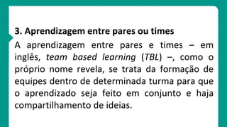 3. Aprendizagem entre pares ou times
A aprendizagem entre pares e times – em
inglês, team based learning (TBL) –, como o
próprio nome revela, se trata da formação de
equipes dentro de determinada turma para que
o aprendizado seja feito em conjunto e haja
compartilhamento de ideias.
 