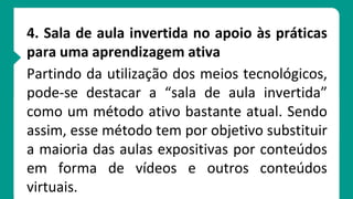 4. Sala de aula invertida no apoio às práticas
para uma aprendizagem ativa
Partindo da utilização dos meios tecnológicos,
pode-se destacar a “sala de aula invertida”
como um método ativo bastante atual. Sendo
assim, esse método tem por objetivo substituir
a maioria das aulas expositivas por conteúdos
em forma de vídeos e outros conteúdos
virtuais.
 