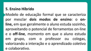 5. Ensino Híbrido
Modelo de educação formal que se caracteriza
por mesclar dois modos de ensino: o on-
line, em que geralmente o aluno estuda sozinho,
aproveitando o potencial de ferramentas on-line
e o off-line, momento em que o aluno estuda
em grupo, com o professor ou colegas,
valorizando a interação e o aprendizado coletivo
e colaborativo.
 
