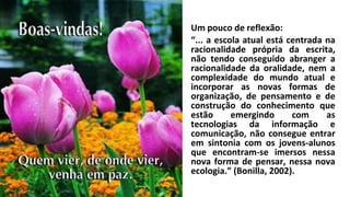 Um pouco de reflexão:
“... a escola atual está centrada na
racionalidade própria da escrita,
não tendo conseguido abranger a
racionalidade da oralidade, nem a
complexidade do mundo atual e
incorporar as novas formas de
organização, de pensamento e de
construção do conhecimento que
estão emergindo com as
tecnologias da informação e
comunicação, não consegue entrar
em sintonia com os jovens-alunos
que encontram-se imersos nessa
nova forma de pensar, nessa nova
ecologia.” (Bonilla, 2002).
 