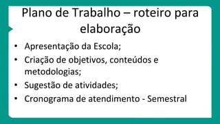 Plano de Trabalho – roteiro para
elaboração
• Apresentação da Escola;
• Criação de objetivos, conteúdos e
metodologias;
• Sugestão de atividades;
• Cronograma de atendimento - Semestral
 