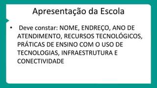 Apresentação da Escola
• Deve constar: NOME, ENDREÇO, ANO DE
ATENDIMENTO, RECURSOS TECNOLÓGICOS,
PRÁTICAS DE ENSINO COM O USO DE
TECNOLOGIAS, INFRAESTRUTURA E
CONECTIVIDADE
 