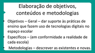 Elaboração de objetivos,
conteúdos e metodologias
• Objetivos – Geral – dar suporte às práticas de
ensino que fazem uso de tecnologias digitais no
espaço escolar
• Específicos – (em conformidade a realidade de
cada escola)
• Metodologias – descrever as existentes e novas.
 