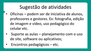 Sugestão de atividades
• Oficinas – podem ser de iniciativa de alunos,
professores e gestores. Ex: fotografia, edição
de imagem e vídeo, uso pedagógico do
celular etc.
• Suporte as aulas – planejamento com o uso
de site, software ou aplicativos;
• Encontros pedagógicos – etc.
 