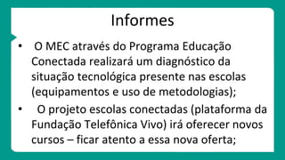 Informes
• O MEC através do Programa Educação
Conectada realizará um diagnóstico da
situação tecnológica presente nas escolas
(equipamentos e uso de metodologias);
• O projeto escolas conectadas (plataforma da
Fundação Telefônica Vivo) irá oferecer novos
cursos – ficar atento a essa nova oferta;
 