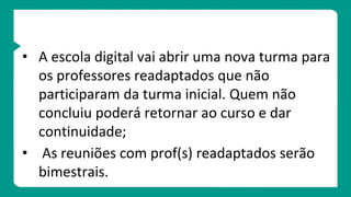 • A escola digital vai abrir uma nova turma para
os professores readaptados que não
participaram da turma inicial. Quem não
concluiu poderá retornar ao curso e dar
continuidade;
• As reuniões com prof(s) readaptados serão
bimestrais.
 