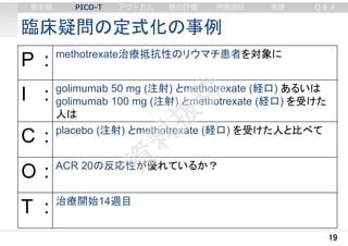 臨床疑問の定式化の事例
19
P : methotrexate治療抵抗性のリウマチ患者を対象に
I : golimumab 50 mg (注射) とmethotrexate (経口) あるいは
golimumab 100 mg (注射) とmethotrexate (経口) を受けた
人は
C : placebo (注射) とmethotrexate (経口) を受けた人と比べて
O : ACR 20の反応性が優れているか？
T : 治療開始14週目
審美眼 PICO-T アウトカム 質の評価 例数設計 実演 Q & A
 