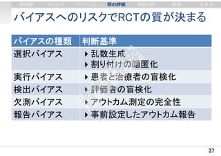 バイアスへのリスクでRCTの質が決まる
バイアスの種類 判断基準
選択バイアス 乱数生成
割り付けの隠匿化
実行バイアス 患者と治療者の盲検化
検出バイアス 評価者の盲検化
欠測バイアス アウトカム測定の完全性
報告バイアス 事前設定したアウトカム報告
37
審美眼 PICO-T アウトカム 質の評価 例数設計 実演 Q & A
 