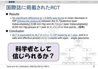 国際誌に掲載されたRCT
7
 Results
» No significant difference (p = 0.846) was found in mean decrease in
IOP [intraocular pressure] between the SLT[selective laser
trabeculoplasty] (5.86 mm Hg) and ALT[argon laser trabeculoplasty]
(6.04 mm Hg) groups at 1 year or at any other time points...(後略)
 Conclusion
» SLT is equivalent to ALT in terms of IOP lowering at 1 year, and is a
safe and effective procedure for patients with open‐angle glaucoma.
Damji et al: Br J Ophthalmol. 2006 Dec;90(12):1490-4.
科学者として
信じられるか？
審美眼 PICO-T アウトカム 質の評価 例数設計 実演 Q & A
 