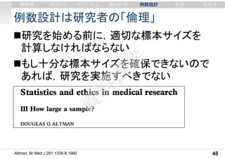 例数設計は研究者の「倫理」
研究を始める前に，適切な標本サイズを
計算しなければならない
もし十分な標本サイズを確保できないので
あれば，研究を実施すべきでない
48Altman: Br Med J 281:1336-8,1980
審美眼 PICO-T アウトカム 質の評価 例数設計 実演 Q & A
 