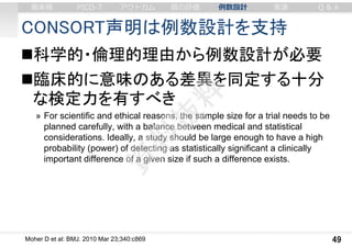 CONSORT声明は例数設計を支持
科学的・倫理的理由から例数設計が必要
臨床的に意味のある差異を同定する十分
な検定力を有すべき
» For scientific and ethical reasons, the sample size for a trial needs to be
planned carefully, with a balance between medical and statistical
considerations. Ideally, a study should be large enough to have a high
probability (power) of detecting as statistically significant a clinically
important difference of a given size if such a difference exists.
49Moher D et al: BMJ. 2010 Mar 23;340:c869
審美眼 PICO-T アウトカム 質の評価 例数設計 実演 Q & A
 