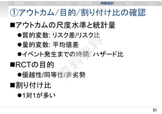 ①アウトカム/目的/割り付け比の確認
アウトカムの尺度水準と統計量
質的変数: リスク差/リスク比
量的変数: 平均値差
イベント発生までの時間: ハザード比
RCTの目的
優越性/同等性/非劣勢
割り付け比
1対1が多い
51
審美眼 PICO-T アウトカム 質の評価 例数設計 実演 Q & A
 