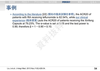 事例
» According to the literature [22] (類似の臨床試験を参照), the ACR20 of
patients with RA receiving leflunomide is 62.54%, while our clinical
experience (臨床感覚) puts the ACR20 of patients receiving the Xinfeng
Capsule at 79.23%. The α-value is set at 0.05 and the test power is
0.90; therefore β = 1 − 0.90 = 0.10.
54
審美眼 PICO-T アウトカム 質の評価 例数設計 実演 Q & A
Liu J et al: J Integr Med. 2013 Nov;11(6):428-34.
 