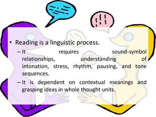 • Reading is a linguistic process.
– It requires sound-symbol
relationships, understanding of
intonation, stress, rhythm, pausing, and tone
sequences.
– It is dependent on contextual meanings and
grasping ideas in whole thought units.
 