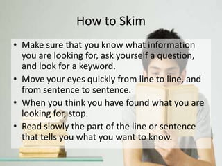 How to Skim
• Make sure that you know what information
you are looking for, ask yourself a question,
and look for a keyword.
• Move your eyes quickly from line to line, and
from sentence to sentence.
• When you think you have found what you are
looking for, stop.
• Read slowly the part of the line or sentence
that tells you what you want to know.
 
