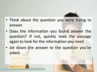 • Think about the question you were trying to
answer.
• Does the information you found answer the
question? If not, quickly read the passage
again to look for the information you need.
• Jot down the answer to the question you’ve
asked.
 