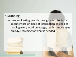 • Scanning
– Involves looking quickly through a text to find a
specific word or piece of information. Instead of
reading every word on a page, readers move eyes
quickly, searching for what is needed.
 