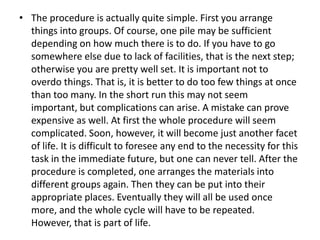 • The procedure is actually quite simple. First you arrange
things into groups. Of course, one pile may be sufficient
depending on how much there is to do. If you have to go
somewhere else due to lack of facilities, that is the next step;
otherwise you are pretty well set. It is important not to
overdo things. That is, it is better to do too few things at once
than too many. In the short run this may not seem
important, but complications can arise. A mistake can prove
expensive as well. At first the whole procedure will seem
complicated. Soon, however, it will become just another facet
of life. It is difficult to foresee any end to the necessity for this
task in the immediate future, but one can never tell. After the
procedure is completed, one arranges the materials into
different groups again. Then they can be put into their
appropriate places. Eventually they will all be used once
more, and the whole cycle will have to be repeated.
However, that is part of life.
 