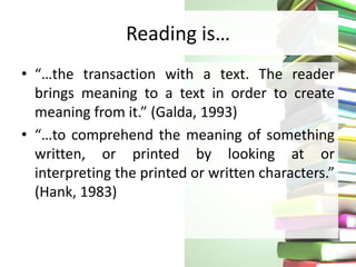 Reading is…
• “…the transaction with a text. The reader
brings meaning to a text in order to create
meaning from it.” (Galda, 1993)
• “…to comprehend the meaning of something
written, or printed by looking at or
interpreting the printed or written characters.”
(Hank, 1983)
 