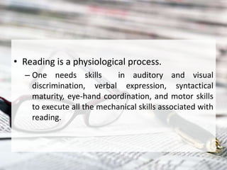 • Reading is a physiological process.
– One needs skills in auditory and visual
discrimination, verbal expression, syntactical
maturity, eye-hand coordination, and motor skills
to execute all the mechanical skills associated with
reading.
 
