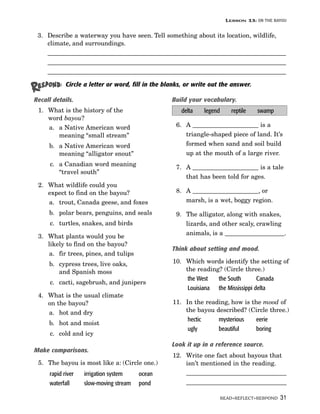 LESSON 13: ON THE BAYOU

 3. Describe a waterway you have seen. Tell something about its location, wildlife,
    climate, and surroundings.
    ____________________________________________________________________________
    ____________________________________________________________________________
    ____________________________________________________________________________

            Circle a letter or word, fill in the blanks, or write out the answer.

Recall details.                                    Build your vocabulary.
 1. What is the history of the                         delta   legend      reptile   swamp
    word bayou?
    a. a Native American word                        6. A _____________________ is a
       meaning “small stream”                           triangle-shaped piece of land. It’s
     b. a Native American word                          formed when sand and soil build
        meaning “alligator snout”                       up at the mouth of a large river.
      c. a Canadian word meaning                     7. A _____________________ is a tale
         “travel south”
                                                        that has been told for ages.
 2. What wildlife could you
    expect to find on the bayou?                     8. A _____________________, or
    a. trout, Canada geese, and foxes                   marsh, is a wet, boggy region.

     b. polar bears, penguins, and seals             9. The alligator, along with snakes,
      c. turtles, snakes, and birds                     lizards, and other scaly, crawling
                                                        animals, is a ___________________.
 3. What plants would you be
    likely to find on the bayou?
                                                   Think about setting and mood.
     a. fir trees, pines, and tulips
     b. cypress trees, live oaks,                  10. Which words identify the setting of
        and Spanish moss                               the reading? (Circle three.)
                                                        the West  the South        Canada
      c. cacti, sagebrush, and junipers
                                                        Louisiana the Mississippi delta
 4. What is the usual climate
    on the bayou?                                  11. In the reading, how is the mood of
    a. hot and dry                                     the bayou described? (Circle three.)
                                                        hectic    mysterious    eerie
     b. hot and moist
                                                        ugly      beautiful     boring
      c. cold and icy
                                                   Look it up in a reference source.
Make comparisons.
                                                   12. Write one fact about bayous that
 5. The bayou is most like a: (Circle one.)            isn’t mentioned in the reading.
     rapid river   irrigation system    ocean          ________________________________
     waterfall     slow-moving stream   pond           ________________________________

                                                                        READ•REFLECT•RESPOND 31
 