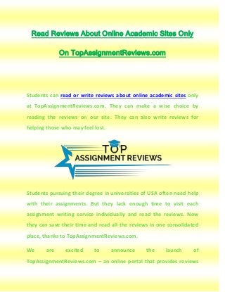 Read Reviews About Online Academic Sites Only
On TopAssignmentReviews.com
Students can read or write reviews about online academic sites only
at TopAssignmentReviews.com. They can make a wise choice by
reading the reviews on our site. They can also write reviews for
helping those who may feel lost.
Students pursuing their degree in universities of USA often need help
with their assignments. But they lack enough time to visit each
assignment writing service individually and read the reviews. Now
they can save their time and read all the reviews in one consolidated
place, thanks to TopAssignmentReviews.com.
We are excited to announce the launch of
TopAssignmentReviews.com – an online portal that provides reviews
 