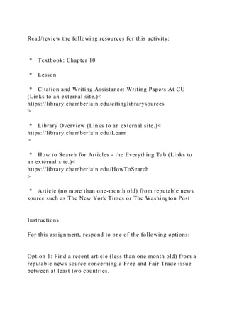 Read/review the following resources for this activity:
* Textbook: Chapter 10
* Lesson
* Citation and Writing Assistance: Writing Papers At CU
(Links to an external site.)<
https://library.chamberlain.edu/citinglibrarysources
>
* Library Overview (Links to an external site.)<
https://library.chamberlain.edu/Learn
>
* How to Search for Articles - the Everything Tab (Links to
an external site.)<
https://library.chamberlain.edu/HowToSearch
>
* Article (no more than one-month old) from reputable news
source such as The New York Times or The Washington Post
Instructions
For this assignment, respond to one of the following options:
Option 1: Find a recent article (less than one month old) from a
reputable news source concerning a Free and Fair Trade issue
between at least two countries.
 