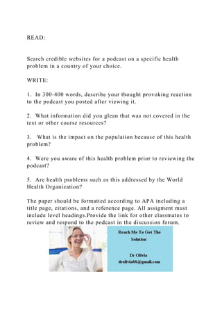 READ:
Search credible websites for a podcast on a specific health
problem in a country of your choice.
WRITE:
1. In 300-400 words, describe your thought provoking reaction
to the podcast you posted after viewing it.
2. What information did you glean that was not covered in the
text or other course resources?
3. What is the impact on the population because of this health
problem?
4. Were you aware of this health problem prior to reviewing the
podcast?
5. Are health problems such as this addressed by the World
Health Organization?
The paper should be formatted according to APA including a
title page, citations, and a reference page. All assigment must
include level headings.Provide the link for other classmates to
review and respond to the podcast in the discussion forum.
 