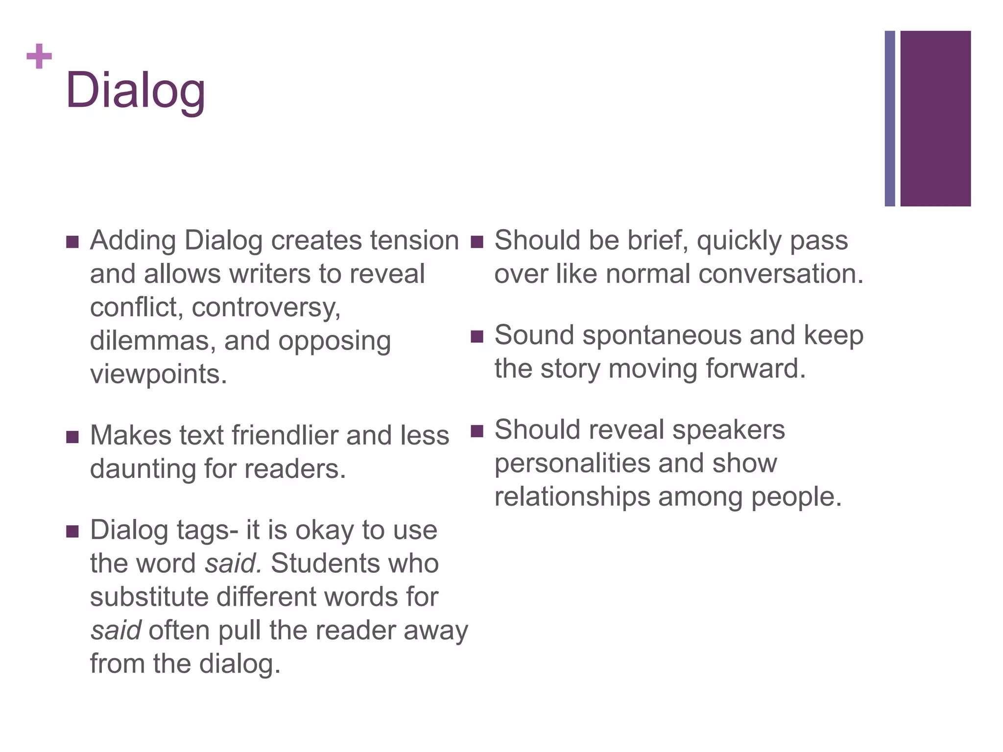 DialogAdding Dialog creates tension and allows writers to reveal conflict, controversy, dilemmas, and opposing viewpoints. Makes text friendlier and less daunting for readers.Dialog tags- it is okay to use the word said. Students who substitute different words for said often pull the reader away from the dialog.Should be brief, quickly pass over like normal conversation.Sound spontaneous and keep the story moving forward.Should reveal speakers personalities and show relationships among people.