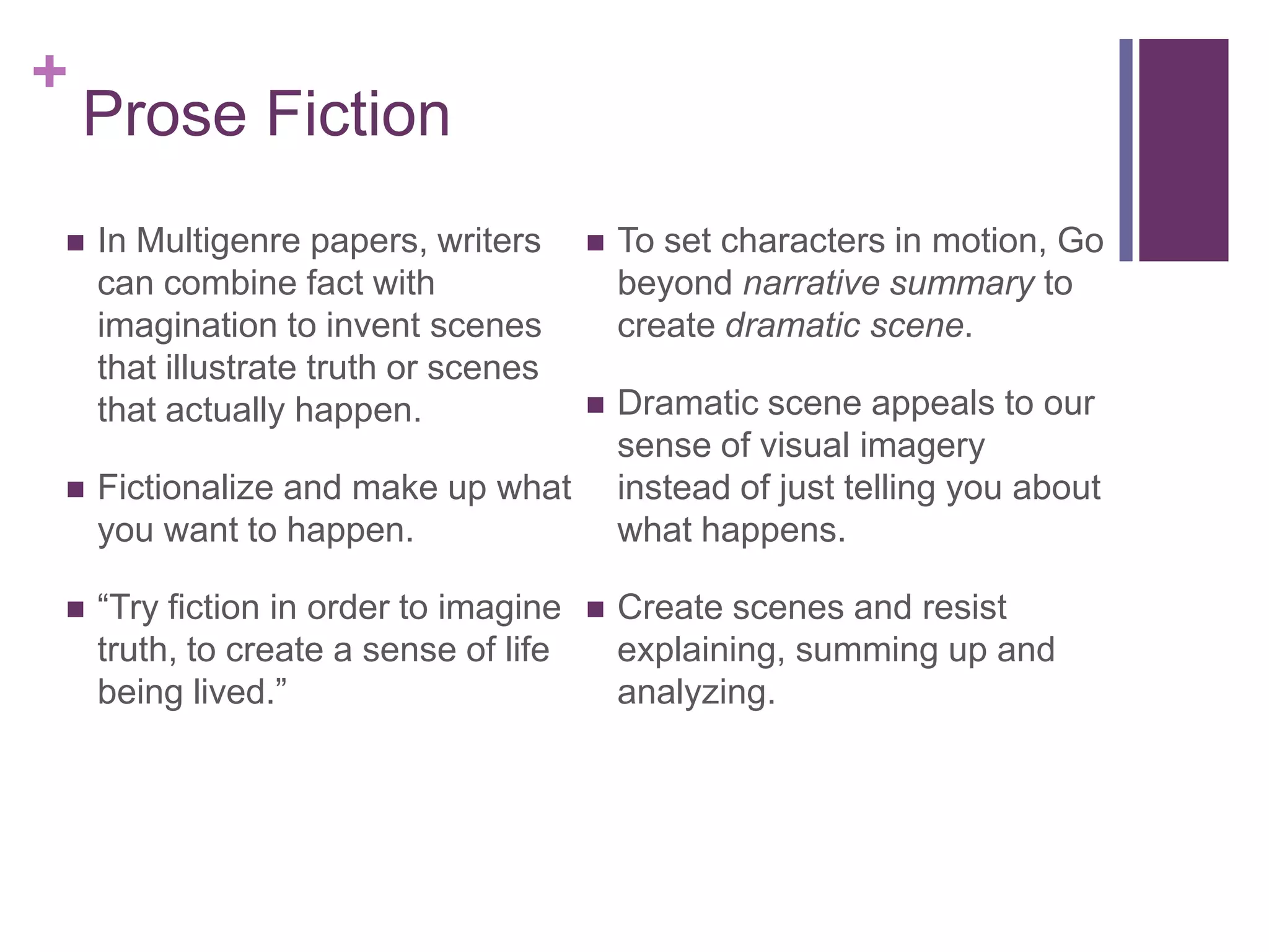 Prose Fiction In Multigenre papers, writers  can combine fact with imagination to invent scenes that illustrate truth or scenes that actually happen.Fictionalize and make up what you want to happen. “Try fiction in order to imagine truth, to create a sense of life being lived.”To set characters in motion, Go beyond narrative summary to create dramatic scene. Dramatic scene appeals to our sense of visual imagery instead of just telling you about what happens. Create scenes and resist explaining, summing up and analyzing.