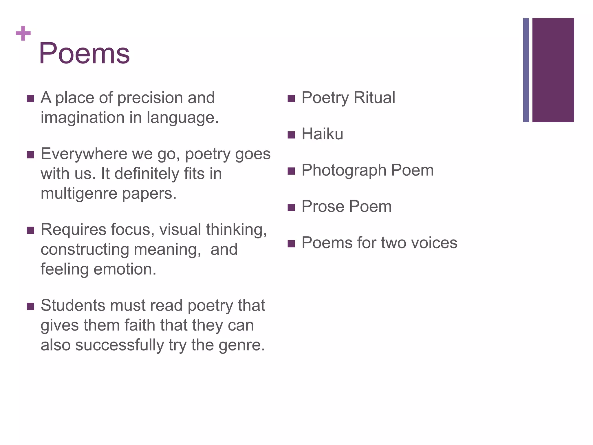 PoemsA place of precision and imagination in language. Everywhere we go, poetry goes with us. It definitely fits in multigenre papers. Requires focus, visual thinking, constructing meaning,  and feeling emotion. Students must read poetry that gives them faith that they can also successfully try the genre.Poetry RitualHaikuPhotograph PoemProse PoemPoems for two voices