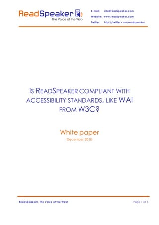 E-mail:    info@readspeaker.com

                                               Website: www.readspeaker.com
                       The Voice of the Web!
                                               Twitter:   http://twitter.com/readspeaker




      IS READSPEAKER COMPLIANT WITH
     ACCESSIBILITY STANDARDS, LIKE WAI
               FROM W3C?


                             White paper
                                  December 2010




ReadSpeaker®, The Voice of the Web!                                            Page 1 of 5
 