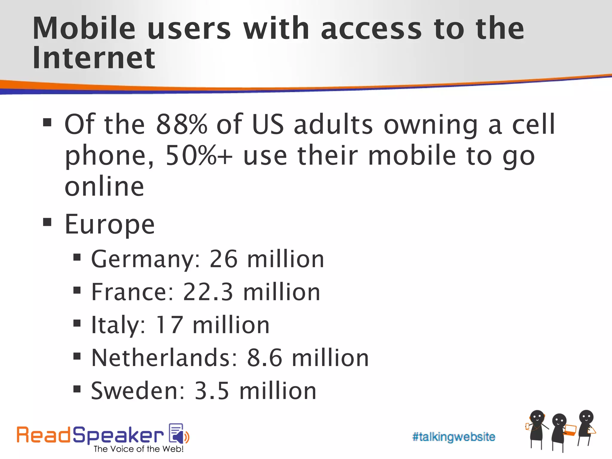 Mobile users with access to the
Internet

 Of the 88% of US adults owning a cell
  phone, 50%+ use their mobile to go
  online
 Europe
     Germany: 26 million
     France: 22.3 million
     Italy: 17 million
     Netherlands: 8.6 million
     Sweden: 3.5 million
 
