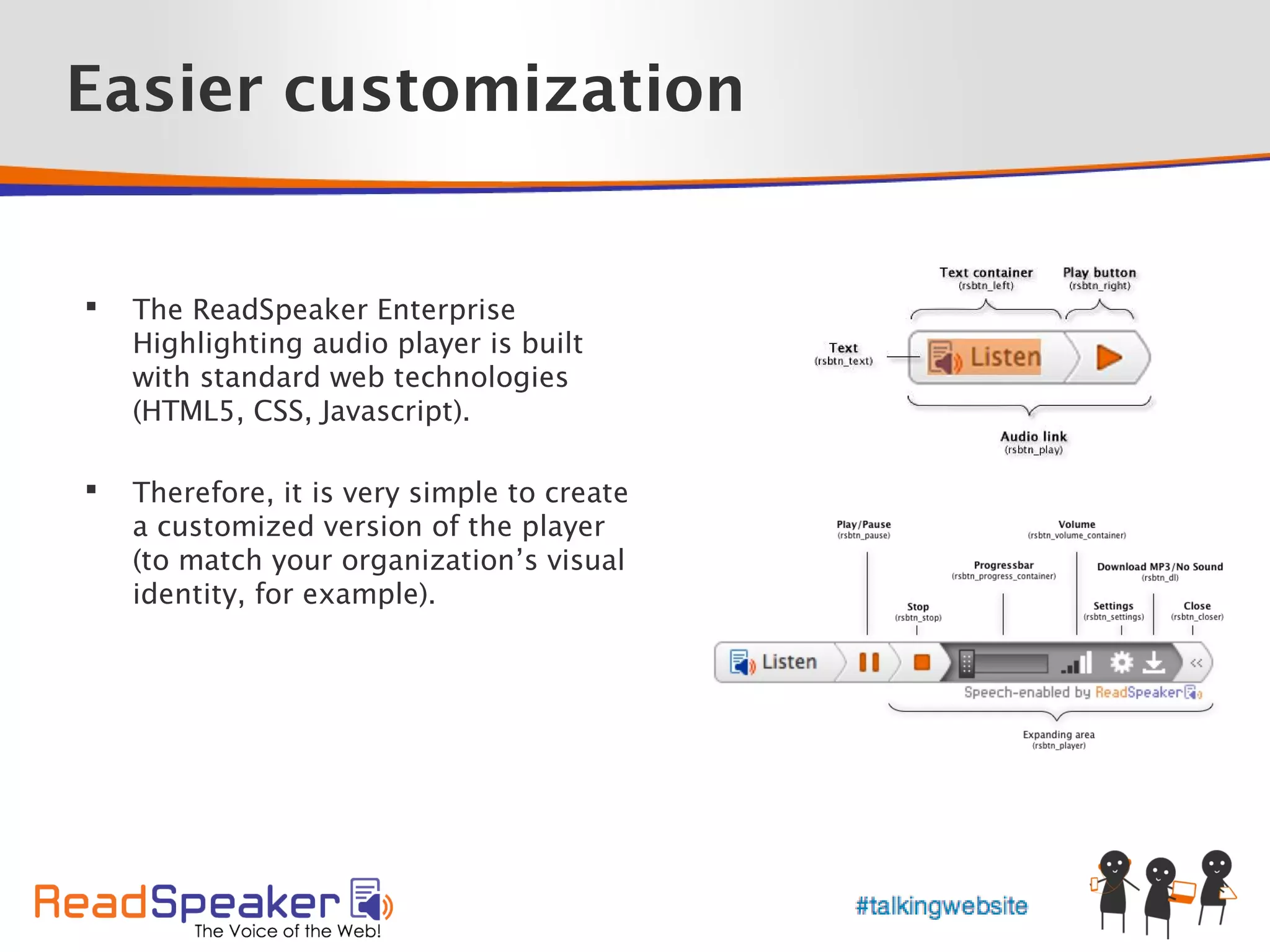 Easier customization


   The ReadSpeaker Enterprise
    Highlighting audio player is built
    with standard web technologies
    (HTML5, CSS, Javascript).

   Therefore, it is very simple to create
    a customized version of the player
    (to match your organization’s visual
    identity, for example).
 