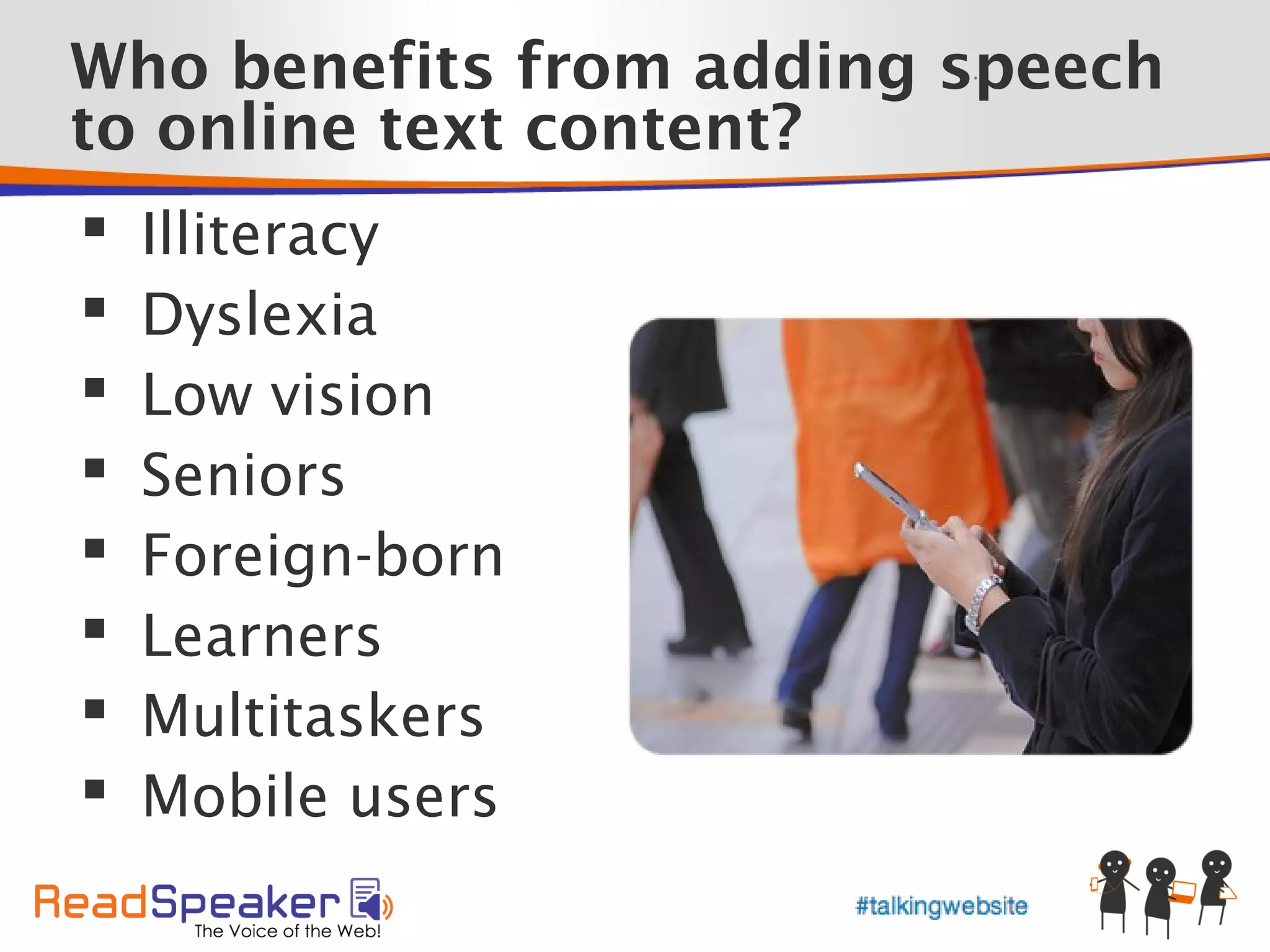 Who benefits from adding speech
                         •




to online text content?
   Illiteracy
   Dyslexia
   Low vision
   Seniors
   Foreign-born
   Learners
   Multitaskers
   Mobile users
 
