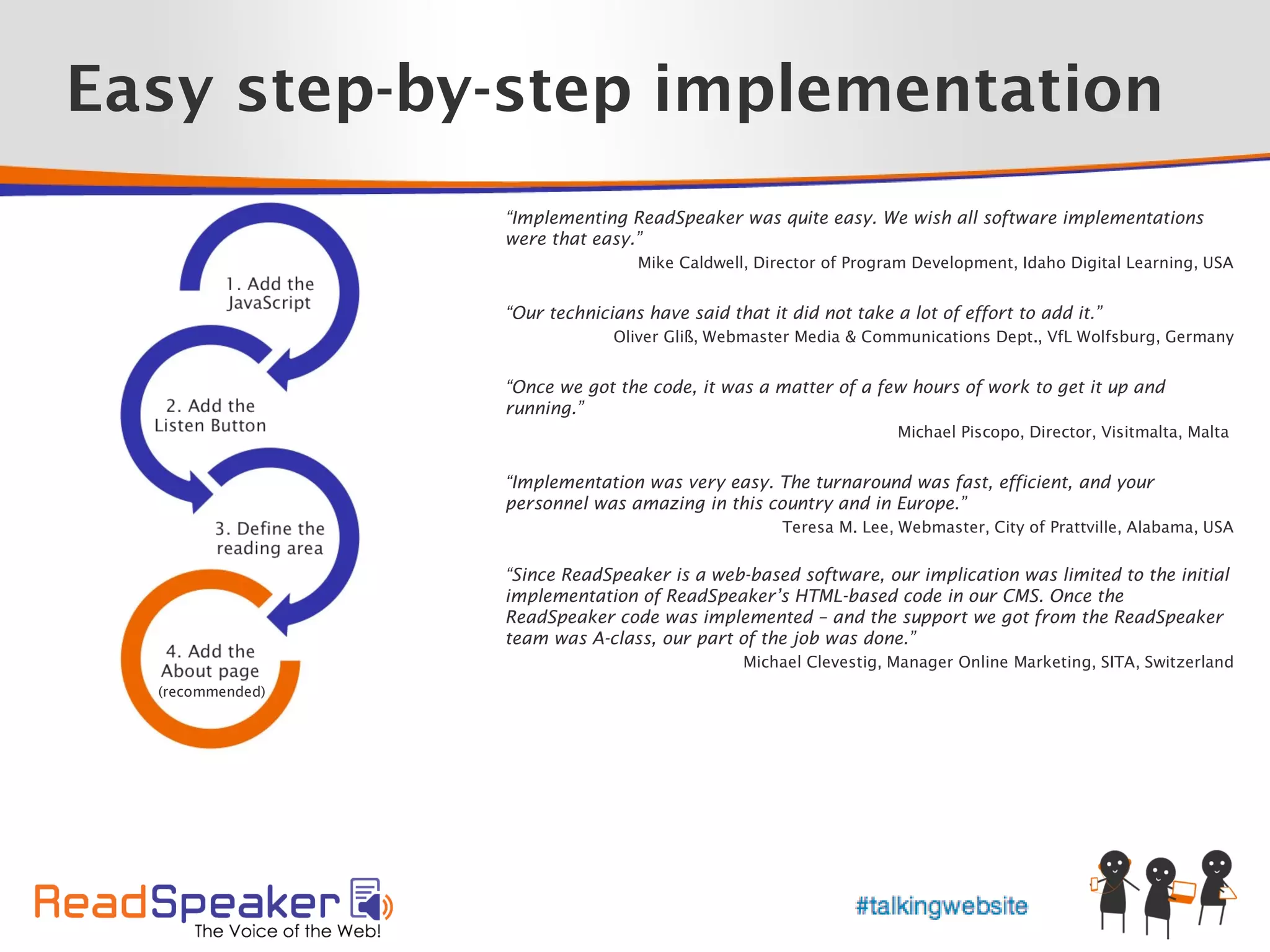 Easy step-by-step implementation
                  “Implementing ReadSpeaker was quite easy. We wish all software implementations
                  were that easy.”
                                  Mike Caldwell, Director of Program Development, Idaho Digital Learning, USA


                  “Our technicians have said that it did not take a lot of effort to add it.”
                               Oliver Gliß, Webmaster Media & Communications Dept., VfL Wolfsburg, Germany


                  “Once we got the code, it was a matter of a few hours of work to get it up and
                  running.”
                                                                   Michael Piscopo, Director, Visitmalta, Malta


                  “Implementation was very easy. The turnaround was fast, efficient, and your
                  personnel was amazing in this country and in Europe.”
                                                    Teresa M. Lee, Webmaster, City of Prattville, Alabama, USA


                  “Since ReadSpeaker is a web-based software, our implication was limited to the initial
                  implementation of ReadSpeaker’s HTML-based code in our CMS. Once the
                  ReadSpeaker code was implemented – and the support we got from the ReadSpeaker
                  team was A-class, our part of the job was done.”
                                               Michael Clevestig, Manager Online Marketing, SITA, Switzerland
  (recommended)
 
