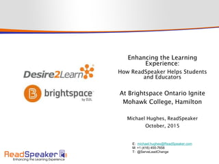 Enhancing the Learning
Experience:
How ReadSpeaker Helps Students
and Educators
At Brightspace Ontario Ignite
Mohawk College, Hamilton
Michael Hughes, ReadSpeaker
October, 2015
E: michael.hughes@ReadSpeaker.com
M: +1 (416) 455-7658
T: @ServeLeadChange
 
