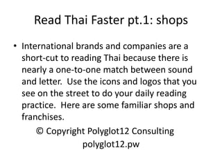 Read Thai Faster pt.1: shops 
•International brands and companies are a short-cut to reading Thai because there is nearly a one-to-one match between sound and letter. Use the icons and logos that you see on the street to do your daily reading practice. Here are some familiar shops and franchises. 
© Copyright Polyglot12 Consulting 
polyglot12.pw  
