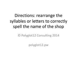 Directions: rearrange the syllables or letters to correctly spell the name of the shop 
© Polyglot12 Consulting 2014 
polyglot12.pw  