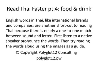 Read Thai Faster pt.4: food & drink 
English words in Thai, like international brands and companies, are another short-cut to reading Thai because there is nearly a one-to-one match between sound and letter. First listen to a native speaker pronounce the words. Then try reading the words aloud using the images as a guide. 
© Copyright Polyglot12 Consulting 
polyglot12.pw  