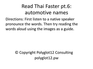 Read Thai Faster pt.6: automotive names 
Directions: First listen to a native speaker pronounce the words. Then try reading the words aloud using the images as a guide. 
© Copyright Polyglot12 Consulting 
polyglot12.pw  