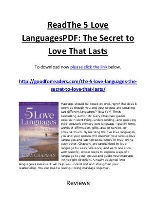 ReadThe 5 Love
LanguagesPDF: The Secret to
Love That Lasts
To download now please click the link below.
http://goodforreaders.com/the-5-love-languages-the-
secret-to-love-that-lasts/
Marriage should be based on love, right? But does it
seem as though you and your spouse are speaking
two different languages? New York Times
bestselling author Dr. Gary Chapman guides
couples in identifying, understanding, and speaking
their spouse’s primary love language—quality time,
words of affirmation, gifts, acts of service, or
physical touch. By learning the five love languages,
you and your spouse will discover your unique love
languages and learn practical steps in truly loving
each other. Chapters are categorized by love
language for easy reference, and each one ends
with specific, simple steps to express a specific
language to your spouse and guide your marriage
in the right direction. A newly designed love
languages assessment will help you understand and strengthen your
relationship. You can build a lasting, loving marriage together.
Reviews
 