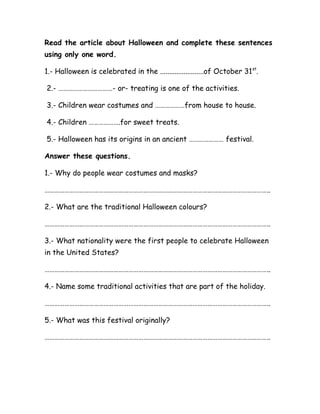 Read the article about Halloween and complete these sentences
using only one word.
1.- Halloween is celebrated in the ........................of October 31st
.
2.- ……………………………- or- treating is one of the activities.
3.- Children wear costumes and ………………from house to house.
4.- Children ……………….for sweet treats.
5.- Halloween has its origins in an ancient ………………… festival.
Answer these questions.
1.- Why do people wear costumes and masks?
………………………………………………………………………………………………………………………..
2.- What are the traditional Halloween colours?
………………………………………………………………………………………………………………………..
3.- What nationality were the first people to celebrate Halloween
in the United States?
………………………………………………………………………………………………………………………..
4.- Name some traditional activities that are part of the holiday.
………………………………………………………………………………………………………………………..
5.- What was this festival originally?
………………………………………………………………………………………………………………………..
 