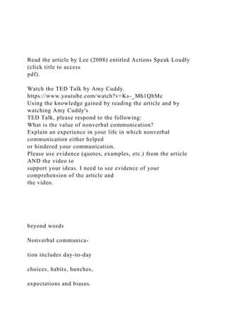 Read the article by Lee (2008) entitled Actions Speak Loudly
(click title to access
pdf).
Watch the TED Talk by Amy Cuddy.
https://www.youtube.com/watch?v=Ks-_Mh1QhMc
Using the knowledge gained by reading the article and by
watching Amy Cuddy's
TED Talk, please respond to the following:
What is the value of nonverbal communication?
Explain an experience in your life in which nonverbal
communication either helped
or hindered your communication.
Please use evidence (quotes, examples, etc.) from the article
AND the video to
support your ideas. I need to see evidence of your
comprehension of the article and
the video.
beyond words
Nonverbal communica-
tion includes day-to-day
choices, habits, hunches,
expectations and biases.
 