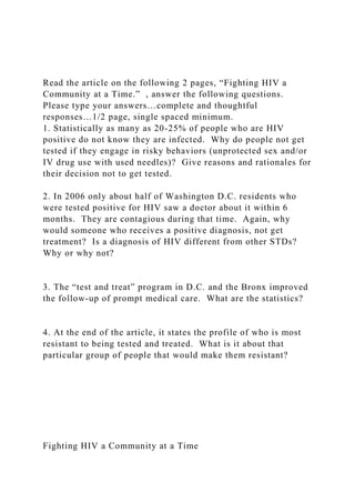 Read the article on the following 2 pages, “Fighting HIV a
Community at a Time.” , answer the following questions.
Please type your answers…complete and thoughtful
responses…1/2 page, single spaced minimum.
1. Statistically as many as 20-25% of people who are HIV
positive do not know they are infected. Why do people not get
tested if they engage in risky behaviors (unprotected sex and/or
IV drug use with used needles)? Give reasons and rationales for
their decision not to get tested.
2. In 2006 only about half of Washington D.C. residents who
were tested positive for HIV saw a doctor about it within 6
months. They are contagious during that time. Again, why
would someone who receives a positive diagnosis, not get
treatment? Is a diagnosis of HIV different from other STDs?
Why or why not?
3. The “test and treat” program in D.C. and the Bronx improved
the follow-up of prompt medical care. What are the statistics?
4. At the end of the article, it states the profile of who is most
resistant to being tested and treated. What is it about that
particular group of people that would make them resistant?
Fighting HIV a Community at a Time
 