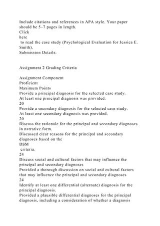 Include citations and references in APA style. Your paper
should be 5–7 pages in length.
Click
here
to read the case study (Psychological Evaluation for Jessica E.
Smith).
Submission Details:
Assignment 2 Grading Criteria
Assignment Component
Proficient
Maximum Points
Provide a principal diagnosis for the selected case study.
At least one principal diagnosis was provided.
20
Provide a secondary diagnosis for the selected case study.
At least one secondary diagnosis was provided.
20
Discuss the rationale for the principal and secondary diagnoses
in narrative form.
Discussed clear reasons for the principal and secondary
diagnoses based on the
DSM
criteria.
24
Discuss social and cultural factors that may influence the
principal and secondary diagnoses
Provided a thorough discussion on social and cultural factors
that may influence the principal and secondary diagnoses
24
Identify at least one differential (alternate) diagnosis for the
principal diagnosis.
Provided a plausible differential diagnoses for the principal
diagnosis, including a consideration of whether a diagnosis
 
